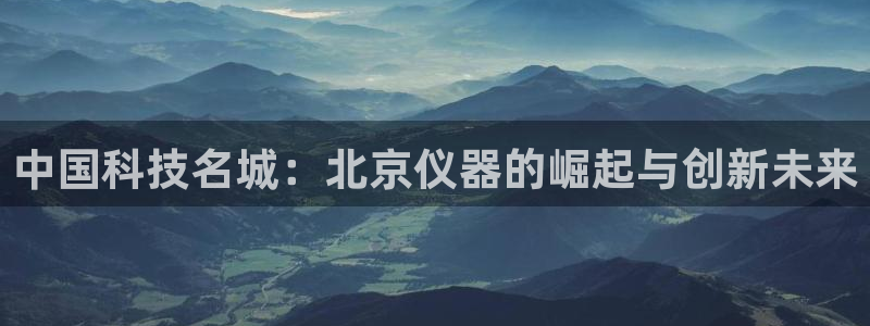 星辉娱乐进入欧联杯：中国科技名城：北京仪器的崛起与创新未来