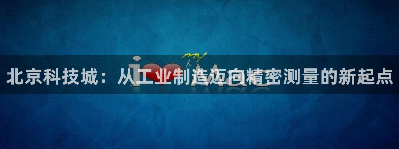 欧星娱乐网址接受：北京科技城：从工业制造迈向精密测量的新起点