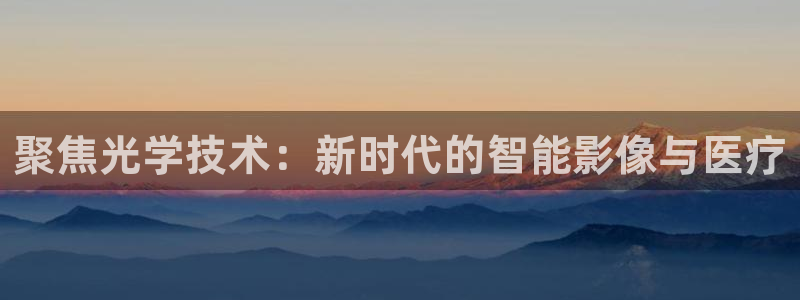 星欧娱乐注册官网入口：聚焦光学技术：新时代的智能影像与医疗