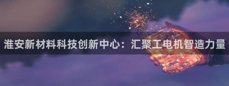 欧星娱乐足彩：淮安新材料科技创新中心：汇聚工电机智造力量