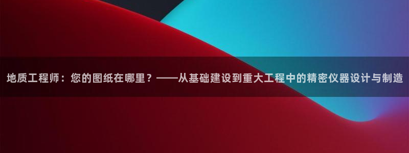 欧星娱乐国际平台：地质工程师：您的图纸在哪里？——从基础建设