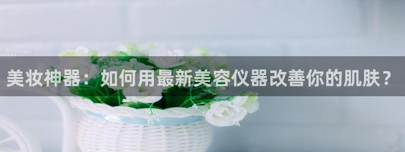 热星娱乐欧豪是谁：美妆神器：如何用最新美容仪器改善你的肌肤？