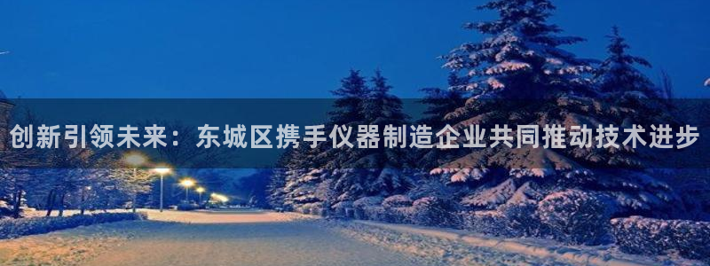 星欧娱乐还能玩吗：创新引领未来：东城区携手仪器制造企业共同推