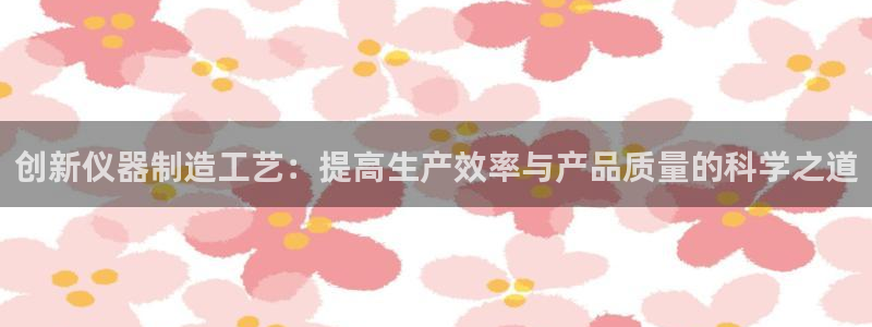星欧娱乐平台是否安全：创新仪器制造工艺：提高生产效率与产品质
