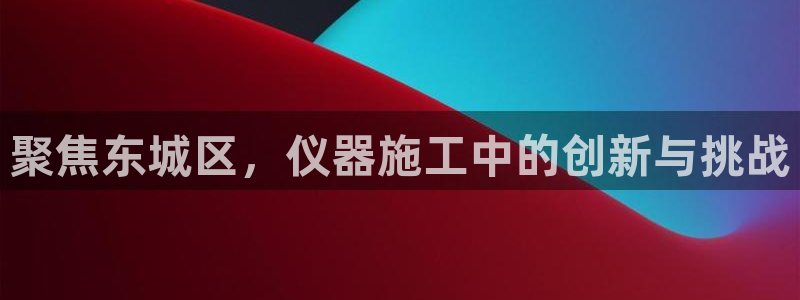 星欧娱乐官方网站首页：聚焦东城区，仪器施工中的创新与挑战