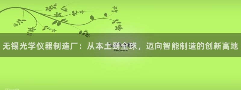 武汉欧汇星娱乐城：无锡光学仪器制造厂：从本土到全球，迈向智能