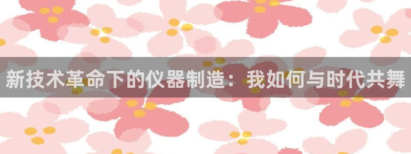 星欧娱乐官网入口手机版：新技术革命下的仪器制造：我如何与时代