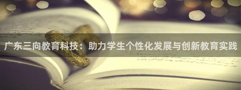 欧星娱乐主播：广东三向教育科技：助力学生个性化发展与创新教育