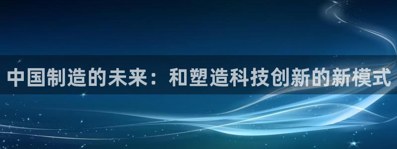 星欧娱乐登录注册：中国制造的未来：和塑造科技创新的新模式