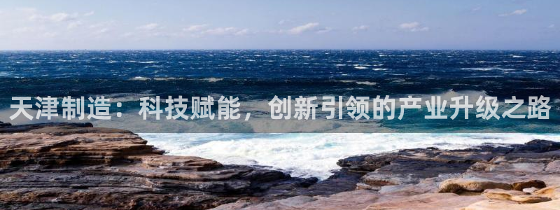 星欧娱乐官网登录：天津制造：科技赋能，创新引领的产业升级之路