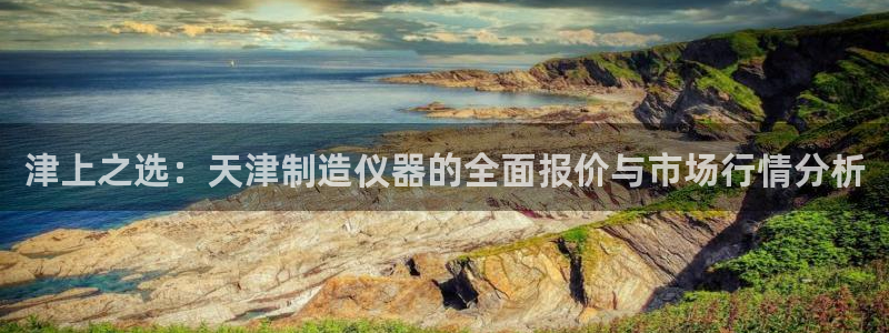 星辉娱乐进入欧连杯了吗：津上之选：天津制造仪器的全面报价与市