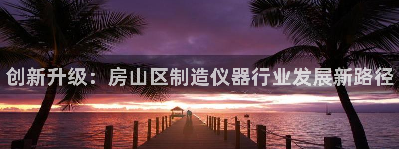 星欧娱乐主管招商中：创新升级：房山区制造仪器行业发展新路径