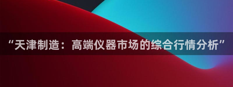 星欧娱乐app下载安装：“天津制造：高端仪器市场的综合行情分
