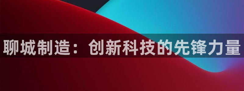 星欧娱乐注册要多少钱：聊城制造：创新科技的先锋力量