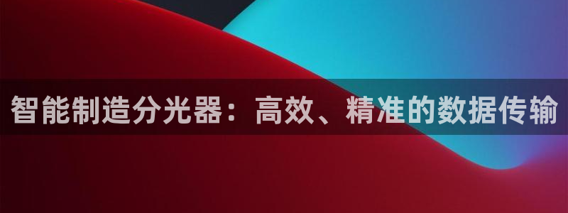 星欧娱乐的创始人背景：智能制造分光器：高效、精准的数据传输