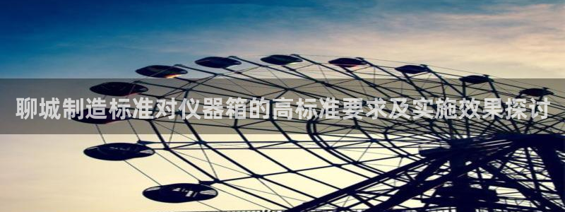 星欧娱乐掌7O777：聊城制造标准对仪器箱的高标准要求及实施