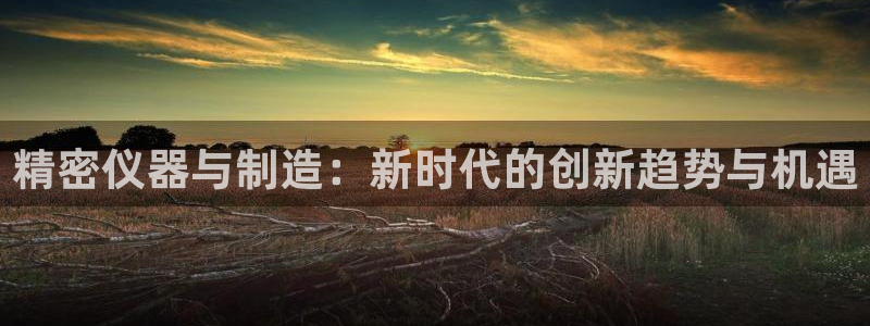 金欧岗星熠娱乐：精密仪器与制造：新时代的创新趋势与机遇
