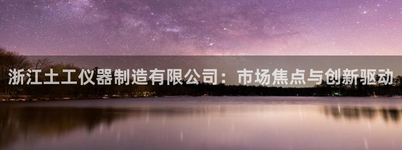 星欧娱乐最新优惠活动：浙江土工仪器制造有限公司：市场焦点与创