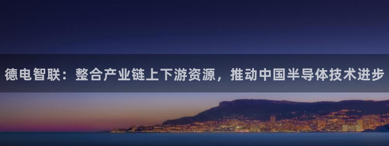 星欧娱乐登录网页版登录：德电智联：整合产业链上下游资源，推动