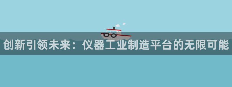 星欧娱乐最新状况：创新引领未来：仪器工业制造平台的无限可能