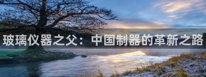 欧星娱乐的盘口：玻璃仪器之父：中国制器的革新之路