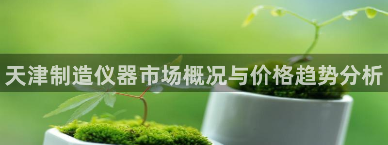 星欧娱乐最新消息今天：天津制造仪器市场概况与价格趋势分析