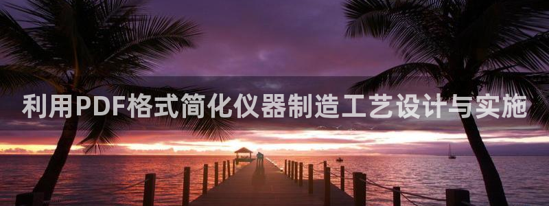 星欧娱乐人工客服电话：利用PDF格式简化仪器制造工艺设计与实