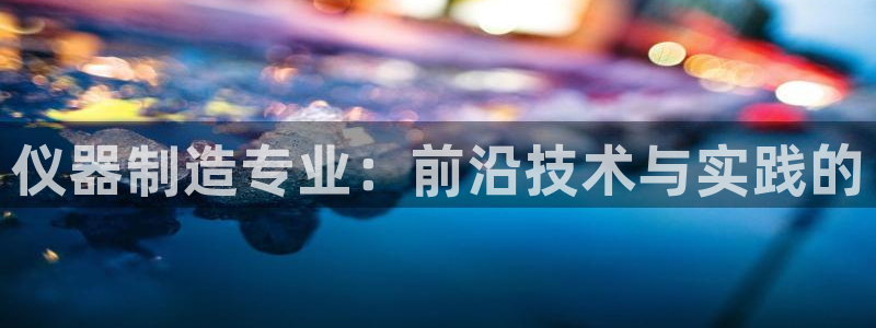 星欧娱乐最新状况：仪器制造专业：前沿技术与实践的