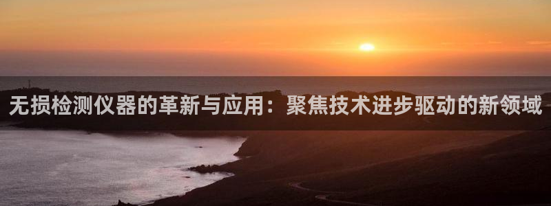 星欧娱乐平台：无损检测仪器的革新与应用：聚焦技术进步驱动的新