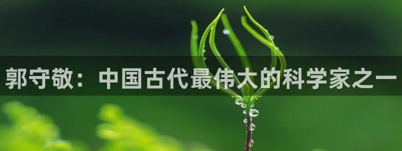 星欧娱乐法最新进展：郭守敬：中国古代最伟大的科学家之一